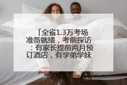 全省1.3万考场准备就绪，考前探访：有家长提前两月预订酒店，有学弟学妹隔空送上暖心祝福